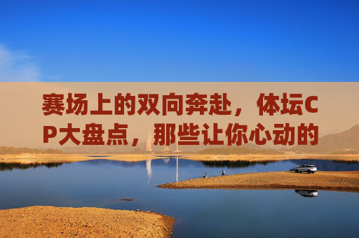 赛场上的双向奔赴,体坛CP大盘点,那些让你心动的神仙搭档,赛场双向奔赴,体坛神仙CP心动盘点 赛场上的双向奔赴,体坛CP大盘点,那些让你心动的神仙搭档,赛场双向奔赴,体坛神仙CP心动盘点
