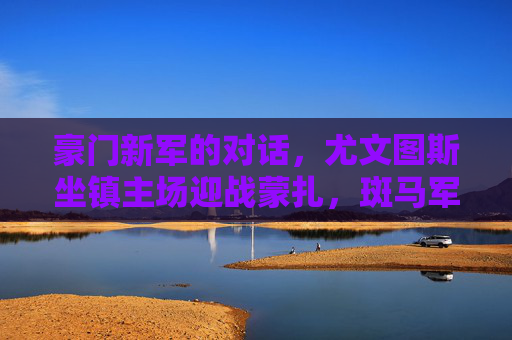 豪门新军的对话,尤文图斯坐镇主场迎战蒙扎,斑马军团能否延续主场强势?尤文主场迎战蒙扎,豪门新军对话,斑马能否延续强势? 豪门新军的对话,尤文图斯坐镇主场迎战蒙扎,斑马军团能否延续主场强势?尤文主场迎战蒙扎,豪门新军对话,斑马能否延续强势?