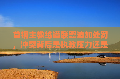 首钢主教练遭联盟追加处罚,冲突背后是执教压力还是规则红线?首钢主教练遭追加处罚,冲突背后执教压力还是规则红线? 首钢主教练遭联盟追加处罚,冲突背后是执教压力还是规则红线?首钢主教练遭追加处罚,冲突背后执教压力还是规则红线?