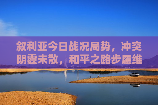 叙利亚今日战况局势，冲突阴霾未散，和平之路步履维艰，叙利亚战况，冲突阴霾未散，和平步履维艰