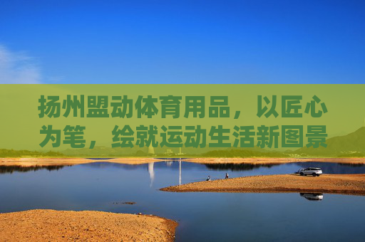 扬州盟动体育用品,以匠心为笔,绘就运动生活新图景,扬州盟动体育用品,匠心绘运动生活新图景 扬州盟动体育用品,以匠心为笔,绘就运动生活新图景,扬州盟动体育用品,匠心绘运动生活新图景