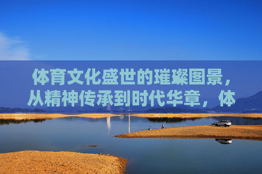 体育文化盛世的璀璨图景,从精神传承到时代华章,体育文化盛世,精神传承铸就时代华章 体育文化盛世的璀璨图景,从精神传承到时代华章,体育文化盛世,精神传承铸就时代华章