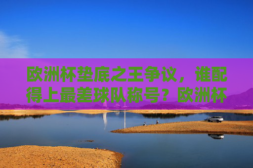 欧洲杯垫底之王争议，谁配得上最差球队称号？欧洲杯垫底之王争议，谁堪称最差球队？
