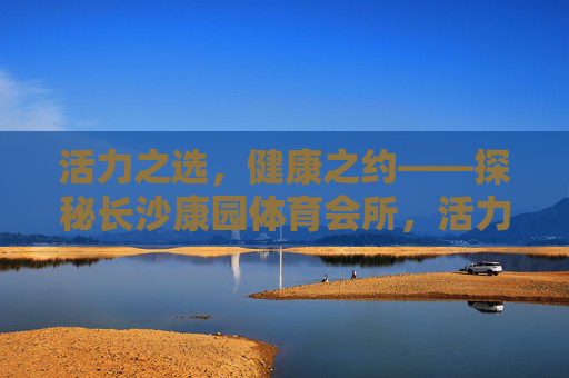 活力之选，健康之约——探秘长沙康园体育会所，活力健康之选——长沙康园体育会所探秘