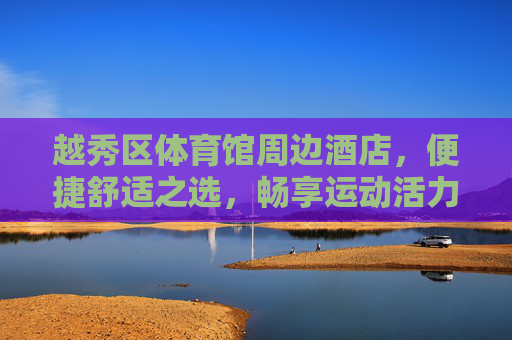 越秀区体育馆周边酒店，便捷舒适之选，畅享运动活力之旅，越秀区体育馆周边酒店，便捷舒适，畅享运动活力