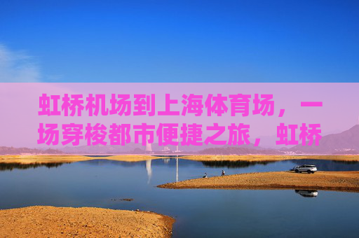 虹桥机场到上海体育场,一场穿梭都市便捷之旅,虹桥机场至上海体育场,都市便捷穿梭之旅 虹桥机场到上海体育场,一场穿梭都市便捷之旅,虹桥机场至上海体育场,都市便捷穿梭之旅