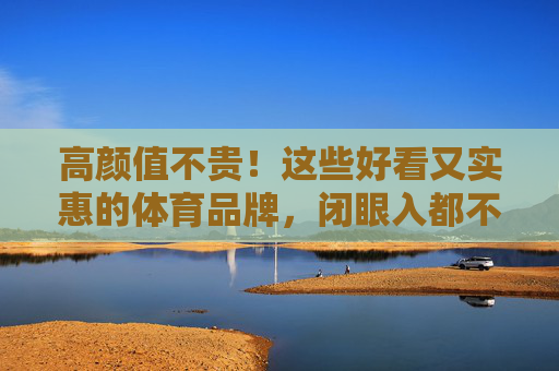 高颜值不贵！这些好看又实惠的体育品牌，闭眼入都不亏，高颜值不贵！体育品牌闭眼入不亏