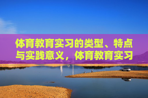 体育教育实习的类型、特点与实践意义,体育教育实习的类型、特点与实践意义 体育教育实习的类型、特点与实践意义,体育教育实习的类型、特点与实践意义