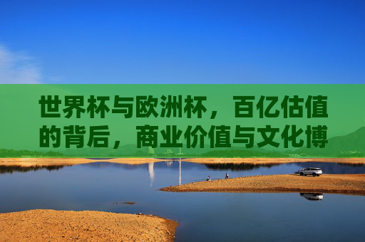 世界杯与欧洲杯,百亿估值的背后,商业价值与文化博弈的终极较量,世界杯与欧洲杯,百亿估值背后的商业价值与文化终极博弈 世界杯与欧洲杯,百亿估值的背后,商业价值与文化博弈的终极较量,世界杯与欧洲杯,百亿估值背后的商业价值与文化终极博弈