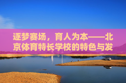逐梦赛场,育人为本——北京体育特长学校的特色与发展,逐梦赛场育人为本,北京体育特长学校特色发展 逐梦赛场,育人为本——北京体育特长学校的特色与发展,逐梦赛场育人为本,北京体育特长学校特色发展