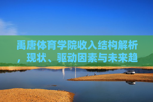 禹唐体育学院收入结构解析,现状、驱动因素与未来趋势,禹唐体育学院收入结构解析,现状、驱动因素与未来趋势 禹唐体育学院收入结构解析,现状、驱动因素与未来趋势,禹唐体育学院收入结构解析,现状、驱动因素与未来趋势