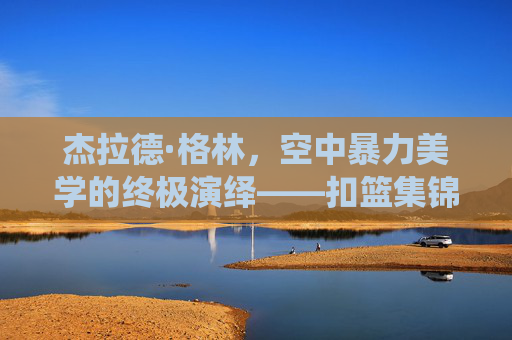杰拉德·格林,空中暴力美学的终极演绎——扣篮集锦里的飞翔传奇,杰拉德·格林,空中暴力美学的飞翔传奇 杰拉德·格林,空中暴力美学的终极演绎——扣篮集锦里的飞翔传奇,杰拉德·格林,空中暴力美学的飞翔传奇