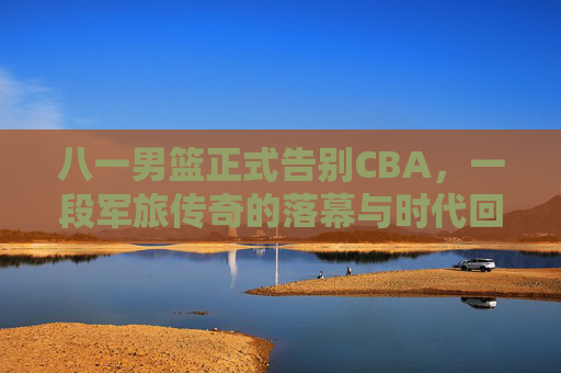 八一男篮正式告别CBA,一段军旅传奇的落幕与时代回响,八一男篮告别CBA,军旅传奇落幕的时代回响 八一男篮正式告别CBA,一段军旅传奇的落幕与时代回响,八一男篮告别CBA,军旅传奇落幕的时代回响