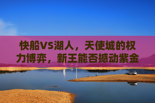 快船VS湖人,天使城的权力博弈,新王能否撼动紫金王朝?天使城权力博弈,快船能否撼动紫金王朝? 快船VS湖人,天使城的权力博弈,新王能否撼动紫金王朝?天使城权力博弈,快船能否撼动紫金王朝?
