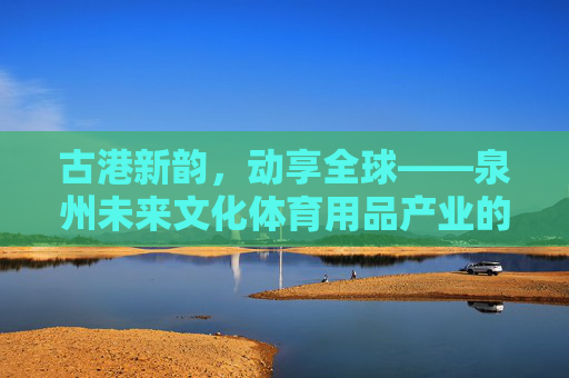 古港新韵,动享全球——泉州未来文化体育用品产业的破圈之路,古港新韵动全球,泉州文体产业破圈路 古港新韵,动享全球——泉州未来文化体育用品产业的破圈之路,古港新韵动全球,泉州文体产业破圈路