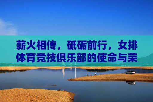 薪火相传，砥砺前行，女排体育竞技俱乐部的使命与荣光，薪火砥砺，女排俱乐部的使命荣光