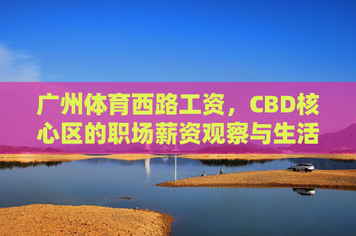 广州体育西路工资，CBD核心区的职场薪资观察与生活账单，广州体育西路CBD核心区职场薪资观察与生活账单