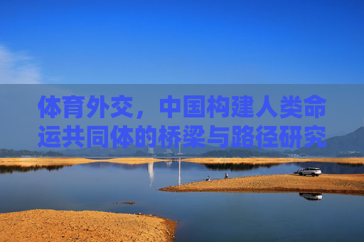 体育外交,中国构建人类命运共同体的桥梁与路径研究,体育外交,中国构建人类命运共同体的桥梁与路径 体育外交,中国构建人类命运共同体的桥梁与路径研究,体育外交,中国构建人类命运共同体的桥梁与路径