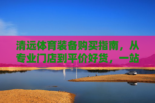 清远体育装备购买指南，从专业门店到平价好货，一站式搞定，清远体育装备购买指南，专业门店到平价好货一站式搞定