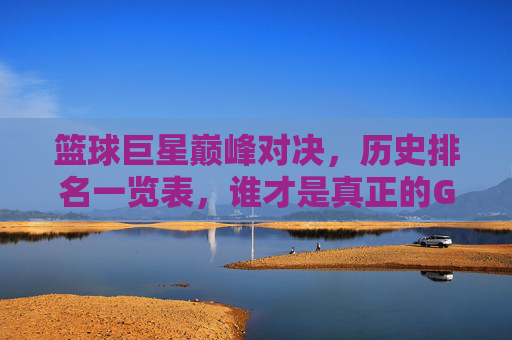 篮球巨星巅峰对决,历史排名一览表,谁才是真正的GOAT?巅峰对决!篮球历史排名,谁才是GOAT? 篮球巨星巅峰对决,历史排名一览表,谁才是真正的GOAT?巅峰对决!篮球历史排名,谁才是GOAT?