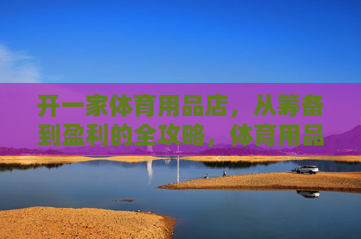 开一家体育用品店,从筹备到盈利的全攻略,体育用品店从筹备到盈利全攻略 开一家体育用品店,从筹备到盈利的全攻略,体育用品店从筹备到盈利全攻略