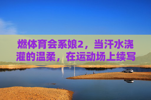 燃体育会系娘2,当汗水浇灌的温柔,在运动场上续写滚烫诗篇 燃体育会系娘2,当汗水浇灌的温柔,在运动场上续写滚烫诗篇