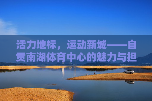 活力地标,运动新城——自贡南湖体育中心的魅力与担当,活力地标·运动新城——自贡南湖体育中心的魅力与担当 活力地标,运动新城——自贡南湖体育中心的魅力与担当,活力地标·运动新城——自贡南湖体育中心的魅力与担当