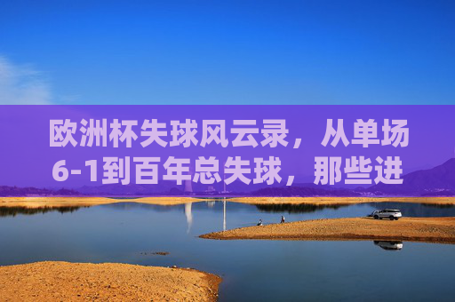 欧洲杯失球风云录，从单场6-1到百年总失球，那些进球与遗憾的数字故事