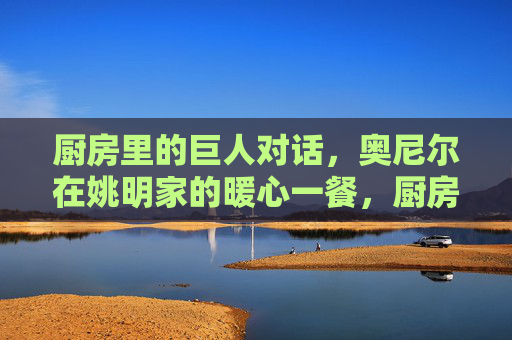 厨房里的巨人对话，奥尼尔在姚明家的暖心一餐，厨房里的巨人暖心对话，奥尼尔姚明的一餐