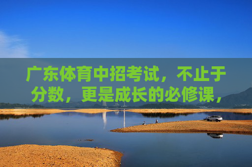 广东体育中招考试,不止于分数,更是成长的必修课,广东体育中招考试,超越分数的成长必修课 广东体育中招考试,不止于分数,更是成长的必修课,广东体育中招考试,超越分数的成长必修课