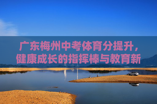 广东梅州中考体育分提升,健康成长的指挥棒与教育新生态 广东梅州中考体育分提升,健康成长的指挥棒与教育新生态