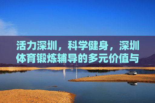 活力深圳,科学健身,深圳体育锻炼辅导的多元价值与未来展望,活力深圳·科学健身,体育锻炼辅导的多元价值与未来展望 活力深圳,科学健身,深圳体育锻炼辅导的多元价值与未来展望,活力深圳·科学健身,体育锻炼辅导的多元价值与未来展望