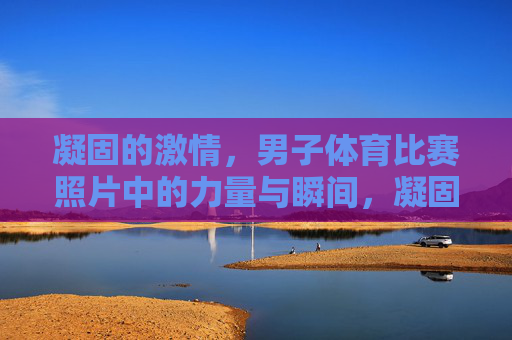 凝固的激情,男子体育比赛照片中的力量与瞬间,凝固的力量瞬间,男子体育赛场激情 凝固的激情,男子体育比赛照片中的力量与瞬间,凝固的力量瞬间,男子体育赛场激情