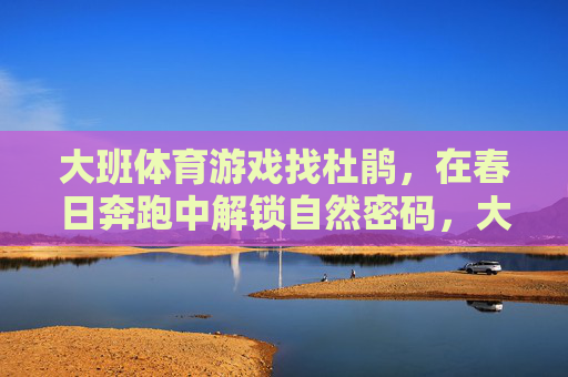 大班体育游戏找杜鹃,在春日奔跑中解锁自然密码,大班春日奔跑,找杜鹃解锁自然密码 大班体育游戏找杜鹃,在春日奔跑中解锁自然密码,大班春日奔跑,找杜鹃解锁自然密码