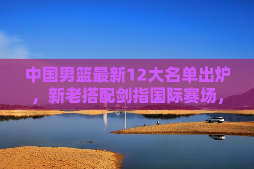 中国男篮最新12大名单出炉，新老搭配剑指国际赛场，新星崛起引期待，中国男篮最新12大名单出炉，新老搭配新星闪耀剑指国际赛场