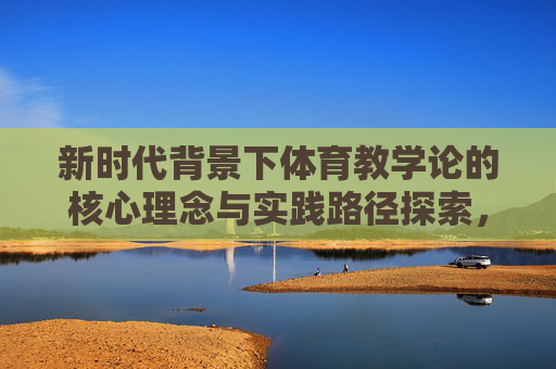 新时代背景下体育教学论的核心理念与实践路径探索,新时代体育教学论,核心理念与实践路径探索 新时代背景下体育教学论的核心理念与实践路径探索,新时代体育教学论,核心理念与实践路径探索