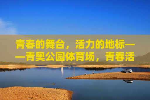 青春的舞台,活力的地标——青奥公园体育场,青春活力地标,青奥公园体育场 青春的舞台,活力的地标——青奥公园体育场,青春活力地标,青奥公园体育场