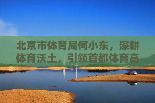 北京市体育局何小东，深耕体育沃土，引领首都体育高质量发展新征程，何小东深耕体育沃土 引领首都体育高质量发展