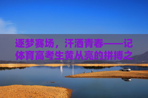 逐梦赛场，汗洒青春——记体育高考生黄从亮的拼搏之路，逐梦赛场，汗洒青春——体育高考生黄从亮的拼搏之路