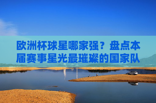 欧洲杯球星哪家强？盘点本届赛事星光最璀璨的国家队，欧洲杯球星哪家强？盘点星光最璀璨球队