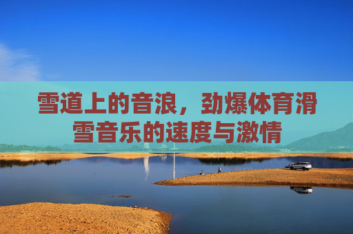 雪道上的音浪,劲爆体育滑雪音乐的速度与激情 雪道上的音浪,劲爆体育滑雪音乐的速度与激情