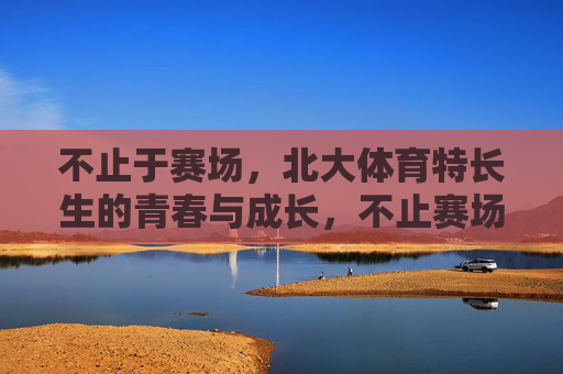 不止于赛场,北大体育特长生的青春与成长,不止赛场,北大体育特长生的青春成长 不止于赛场,北大体育特长生的青春与成长,不止赛场,北大体育特长生的青春成长