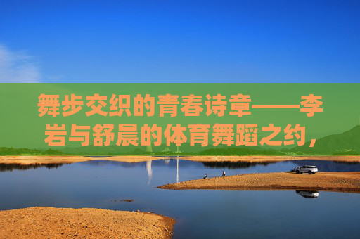 舞步交织的青春诗章——李岩与舒晨的体育舞蹈之约,李岩与舒晨,舞步交织的青春诗章 舞步交织的青春诗章——李岩与舒晨的体育舞蹈之约,李岩与舒晨,舞步交织的青春诗章