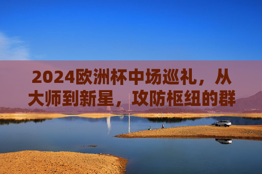 2024欧洲杯中场巡礼，从大师到新星，攻防枢纽的群星盛宴，2024欧洲杯中场巡礼，大师新星云集，攻防枢纽盛宴