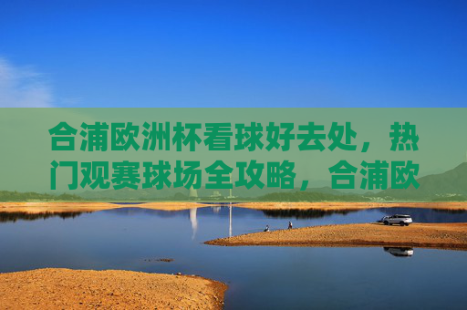 合浦欧洲杯看球好去处,热门观赛球场全攻略,合浦欧洲杯热门观赛球场全攻略 合浦欧洲杯看球好去处,热门观赛球场全攻略,合浦欧洲杯热门观赛球场全攻略