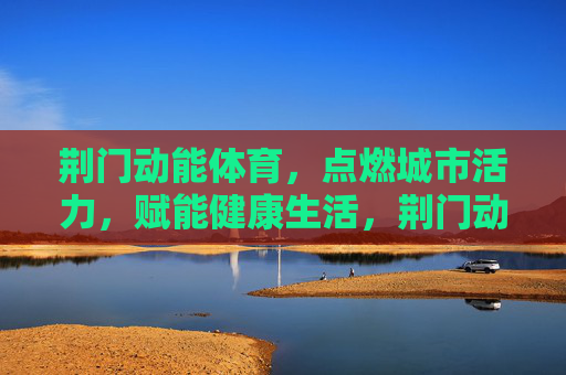 荆门动能体育,点燃城市活力,赋能健康生活,荆门动能体育,点燃活力,赋能健康 荆门动能体育,点燃城市活力,赋能健康生活,荆门动能体育,点燃活力,赋能健康