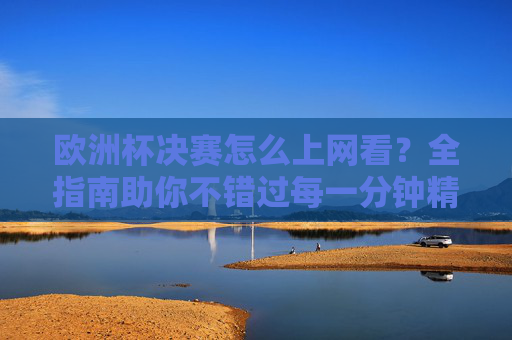 欧洲杯决赛怎么上网看？全指南助你不错过每一分钟精彩，欧洲杯决赛上网观看全指南，不错过每一分钟精彩