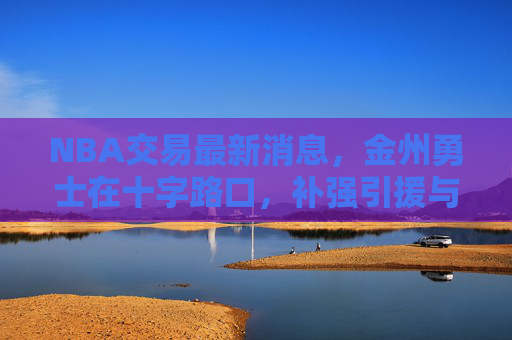 NBA交易最新消息,金州勇士在十字路口,补强引援与未来重建如何抉择?金州勇士陷补强与重建十字路口,交易抉择引关注 NBA交易最新消息,金州勇士在十字路口,补强引援与未来重建如何抉择?金州勇士陷补强与重建十字路口,交易抉择引关注