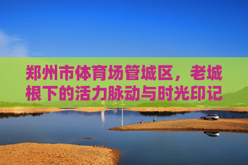 郑州市体育场管城区，老城根下的活力脉动与时光印记，管城体育场，老城根下的活力脉动与时光印记
