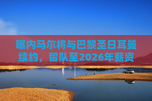 曝内马尔将与巴黎圣日耳曼续约，留队至2026年薪资成焦点，内马尔与巴黎续约至2026年，薪资成焦点